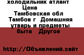 холодильник атлант › Цена ­ 7 000 - Тамбовская обл., Тамбов г. Домашняя утварь и предметы быта » Другое   